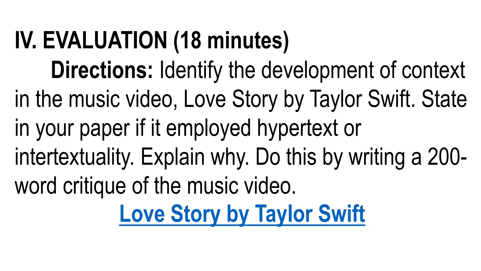 IV. EVALUATION (18 minutes)
Directions: Identify the development of context
in the music video, Love Story by Taylor Swift. State
in your paper if it employed hypertext or
intertextuality. Explain why. Do this by writing a 200-
word critique of the music video.
Love Story by Taylor Swift
 