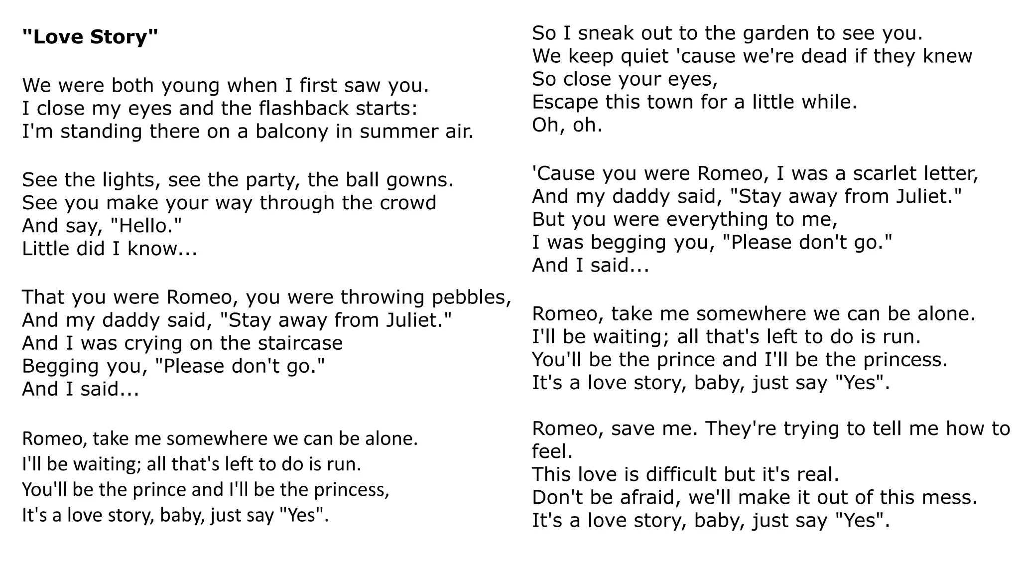 "Love Story"
We were both young when I first saw you.
I close my eyes and the flashback starts:
I'm standing there on a balcony in summer air.
See the lights, see the party, the ball gowns.
See you make your way through the crowd
And say, "Hello."
Little did I know...
That you were Romeo, you were throwing pebbles,
And my daddy said, "Stay away from Juliet."
And I was crying on the staircase
Begging you, "Please don't go."
And I said...
Romeo, take me somewhere we can be alone.
I'll be waiting; all that's left to do is run.
You'll be the prince and I'll be the princess,
It's a love story, baby, just say "Yes".
So I sneak out to the garden to see you.
We keep quiet 'cause we're dead if they knew
So close your eyes,
Escape this town for a little while.
Oh, oh.
'Cause you were Romeo, I was a scarlet letter,
And my daddy said, "Stay away from Juliet."
But you were everything to me,
I was begging you, "Please don't go."
And I said...
Romeo, take me somewhere we can be alone.
I'll be waiting; all that's left to do is run.
You'll be the prince and I'll be the princess.
It's a love story, baby, just say "Yes".
Romeo, save me. They're trying to tell me how to
feel.
This love is difficult but it's real.
Don't be afraid, we'll make it out of this mess.
It's a love story, baby, just say "Yes".
 