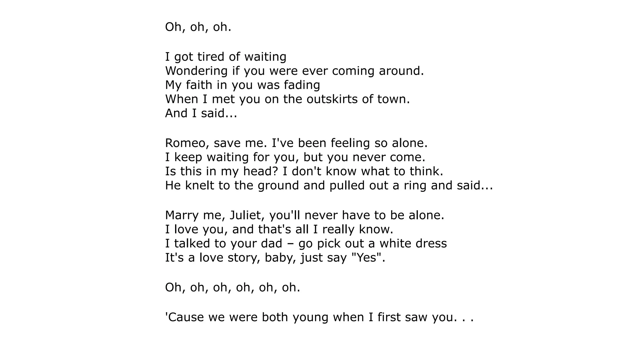 Oh, oh, oh.
I got tired of waiting
Wondering if you were ever coming around.
My faith in you was fading
When I met you on the outskirts of town.
And I said...
Romeo, save me. I've been feeling so alone.
I keep waiting for you, but you never come.
Is this in my head? I don't know what to think.
He knelt to the ground and pulled out a ring and said...
Marry me, Juliet, you'll never have to be alone.
I love you, and that's all I really know.
I talked to your dad – go pick out a white dress
It's a love story, baby, just say "Yes".
Oh, oh, oh, oh, oh, oh.
'Cause we were both young when I first saw you. . .
 