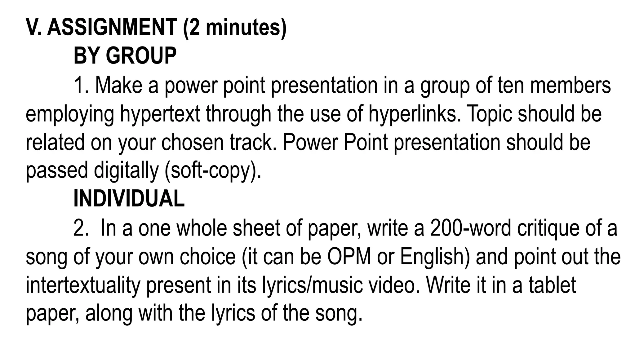 V. ASSIGNMENT (2 minutes)
BY GROUP
1. Make a power point presentation in a group of ten members
employing hypertext through the use of hyperlinks. Topic should be
related on your chosen track. Power Point presentation should be
passed digitally (soft-copy).
INDIVIDUAL
2. In a one whole sheet of paper, write a 200-word critique of a
song of your own choice (it can be OPM or English) and point out the
intertextuality present in its lyrics/music video. Write it in a tablet
paper, along with the lyrics of the song.
 