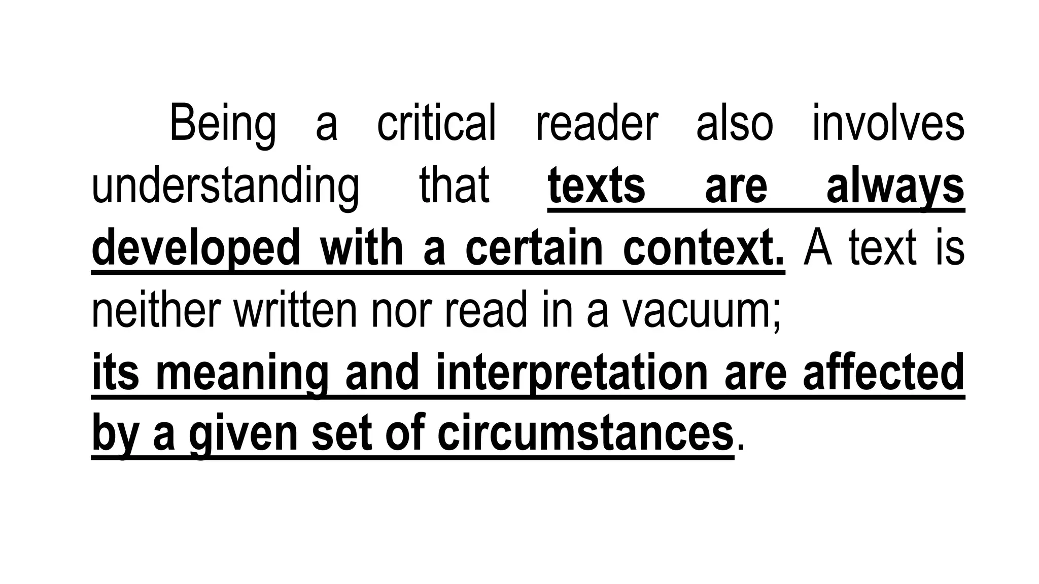 Being a critical reader also involves
understanding that texts are always
developed with a certain context. A text is
neither written nor read in a vacuum;
its meaning and interpretation are affected
by a given set of circumstances.
 