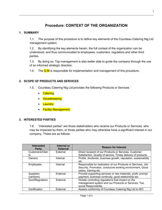 [
Procedure: CONTEXT OF THE ORGANIZATION
1. SUMMARY
1.1. The purpose of this procedure is to define key elements of the Courdeau Catering Nig Ltd
management system.
1.2. By identifying the key elements herein, the full context of the organization can be
understood, and thus communicated to employees, customers, regulators and other third
parties.
1.3. By doing so, Top management is also better able to guide the company through the use
of an informed strategic direction.
1.4. The G.M is responsible for implementation and management of this procedure.
2. SCOPE OF PRODUCTS AND SERVICES
1.5. Courdeau Catering Nig Ltd provides the following Products or Services :
• Catering
• Housekeeping
• Laundry
• Facility Management
3. INTERESTED PARTIES
1.6. “Interested parties” are those stakeholders who receive our Products or Services, who
may be impacted by them, or those parties who may otherwise have a significant interest in our
company. These are as follows:
Interested
Party
Internal or
External
Reason for Interest
Customers/Clien
ts
External Direct recipient of our Products or Services, Customer
Satisfaction, Quality of service, Timely delivery of products.
Owners Internal Profits, dividends, business growth, reputation, sustainability
etc
Employees Internal Responsible for realization of our Products or Services, Job
Security, Promotion, conducive working environment, Good
salary, training etc.
Suppliers
(vendors)
External Provide supporting services or raw materials, profit, prompt
payment, business continuity, good relationship etc
Govt/Regulators External Dictate controlling regulations that impact on the
management system and our Products or Services, Tax,
social Responsibility.
Certification External Assess conformity of Courdeau Catering Nig Ltd to ISO
Page 1 of 3
 