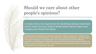 Should we care about other
people’s opinions?
In simple terms, the requirement for identifying relevant interested
parties means that you need to decide whose opinion about your
company you should care about.
Interested parties include direct customers, end users, suppliers and partners, regulators, and
others. Others could include people in the organization, owners/shareholders, and even society.
These parties add value to the organization or are impacted by the activities within the
organization. Identifying and meeting their needs is important to implementing an efficient and
effective quality management system. Their feedback can really help you to determine what can
be improved in your organization, and how.
 