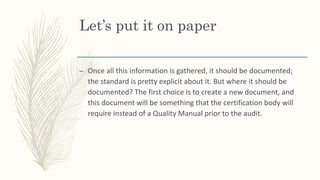 Let’s put it on paper
– Once all this information is gathered, it should be documented;
the standard is pretty explicit about it. But where it should be
documented? The first choice is to create a new document, and
this document will be something that the certification body will
require instead of a Quality Manual prior to the audit.
 