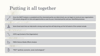 Putting it all together
Once the SWOT Analysis is completed and the interested parties are determined, you can begin to construct your organizations
full context along with its risks and opportunities as seen by your interested parties and your identified processes.
Some Great tools that can help build a strong road map that will help bring out the full extent of the context include:
COTO Log (Context of the Organization)
FMEA-Failures Modes Effects Analysis
“PEST” (political, economic, social, technological) ”
 