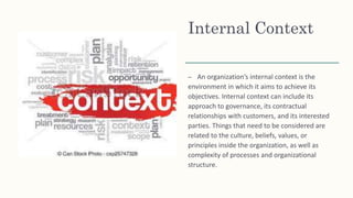 Internal Context
– An organization’s internal context is the
environment in which it aims to achieve its
objectives. Internal context can include its
approach to governance, its contractual
relationships with customers, and its interested
parties. Things that need to be considered are
related to the culture, beliefs, values, or
principles inside the organization, as well as
complexity of processes and organizational
structure.
 