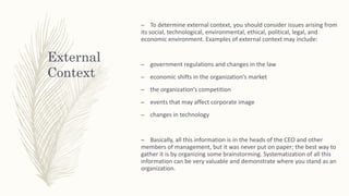 External
Context
– To determine external context, you should consider issues arising from
its social, technological, environmental, ethical, political, legal, and
economic environment. Examples of external context may include:
– government regulations and changes in the law
– economic shifts in the organization’s market
– the organization’s competition
– events that may affect corporate image
– changes in technology
– Basically, all this information is in the heads of the CEO and other
members of management, but it was never put on paper; the best way to
gather it is by organizing some brainstorming. Systematization of all this
information can be very valuable and demonstrate where you stand as an
organization.
 