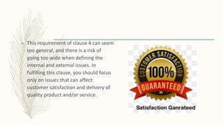 – This requirement of clause 4 can seem
too general, and there is a risk of
going too wide when defining the
internal and external issues. In
fulfilling this clause, you should focus
only on issues that can affect
customer satisfaction and delivery of
quality product and/or service.
 