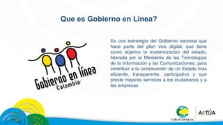 Que es Gobierno en Línea? 
Es una estrategia del Gobierno nacional que 
hace parte del plan vive digital, que tiene 
como objetivo la modernización del estado, 
liderada por el Ministerio de las Tecnologías 
de la Información y las Comunicaciones, para 
contribuir a la construcción de un Estado más 
eficiente, transparente, participativo y que 
preste mejores servicios a los ciudadanos y a 
las empresas 
 