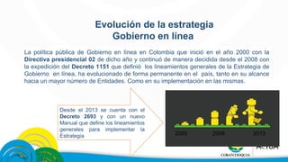 Evolución de la estrategia 
Gobierno en línea 
La política pública de Gobierno en línea en Colombia que inició en el año 2000 con la 
Directiva presidencial 02 de dicho año y continuó de manera decidida desde el 2008 con 
la expedición del Decreto 1151 que definió los lineamientos generales de la Estrategia de 
Gobierno en línea, ha evolucionado de forma permanente en el país, tanto en su alcance 
hacia un mayor número de Entidades. Como en su implementación en las mismas. 
Desde el 2013 se cuenta con el 
Decreto 2693 y con un nuevo 
Manual que define los lineamientos 
generales para implementar la 
Estrategia 
2000 2008 2013 
 