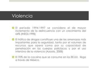 Violencia

  El periodo 1994-1997 se considera el de mayor
   incremento de la delincuencia con un crecimiento del
   64% (INEGI,1998)

  El tráfico de drogas constituye una de las amenazas más
   importantes para la seguridad, tanto por el volumen de
   recursos que opera como por su capacidad de
   penetración en los cuerpos policíacos y por el uso
   intensivo de la violencia (Azaola, 2008)

  El 70% de la cocaína que se consume en los EE.UU. llega
   a través de México.
 