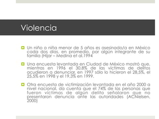 Violencia

  Un niño o niña menor de 5 años es asesinado/a en México
   cada dos días, en promedio, por algún integrante de su
   familia (Híjar – Medina et al.1994

  Una encuesta levantada en Ciudad de México mostró que,
   mientras en 1996 el 30,8% de las víctimas de delitos
   acudieron a denunciar, en 1997 sólo lo hicieron el 28,5%, el
   25,5% en 1998 y el 19,3% en 1999.

  Otra encuesta de victimización levantada en el año 2000 a
   nivel nacional, da cuenta que el 74% de las personas que
   fueron víctimas de algún delito señalaron que no
   presentaron denuncia ante las autoridades (ACNielsen,
   2000)
 