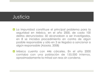 Justicia

  La impunidad constituye el principal problema para la
   seguridad en México, en el año 2000, de cada 100
   delitos denunciados: 50 alcanzaban a ser investigados,
   en 8 se iniciaba procedimiento en contra de algún
   posible responsable y sólo en 3 se llegaba a sancionar a
   algún responsable (Azaola, 2008)

  México cuenta con 446 cárceles. En el año 2000
   contaba con una población de 155.000 internos,
   aproximadamente la mitad son reos sin condena.
 