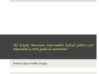 “El Estado Mexicano intercambió lealtad política por
impunidad y cierto grado de autonomía”	




Ernesto López Portillo Vargas
 