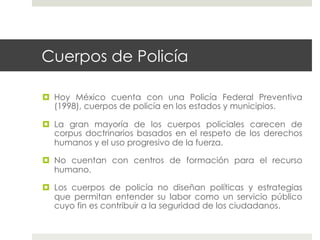 Cuerpos de Policía

  Hoy México cuenta con una Policía Federal Preventiva
   (1998), cuerpos de policía en los estados y municipios.

  La gran mayoría de los cuerpos policiales carecen de
   corpus doctrinarios basados en el respeto de los derechos
   humanos y el uso progresivo de la fuerza.

  No cuentan con centros de formación para el recurso
   humano.

  Los cuerpos de policía no diseñan políticas y estrategias
   que permitan entender su labor como un servicio público
   cuyo fin es contribuir a la seguridad de los ciudadanos.
 