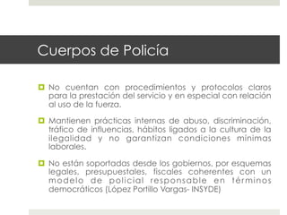Cuerpos de Policía

  No cuentan con procedimientos y protocolos claros
   para la prestación del servicio y en especial con relación
   al uso de la fuerza.

  Mantienen prácticas internas de abuso, discriminación,
   tráfico de influencias, hábitos ligados a la cultura de la
   ilegalidad y no garantizan condiciones mínimas
   laborales.

  No están soportadas desde los gobiernos, por esquemas
   legales, presupuestales, fiscales coherentes con un
   modelo de policial responsable en términos
   democráticos (López Portillo Vargas- INSYDE)
 