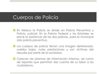 Cuerpos de Policía

  En México la Policía se divide en Policía Preventiva y
   Policía Judicial. En la Policía Federal y las Estatales se
   prevé la existencia de las dos policías, para la municipal
   sólo policía preventiva.

  Los cuerpos de policía tienen una imagen deteriorada,
   sueldos bajos, nulas prestaciones y son víctimas del
   repudio por parte de la sociedad.

  Carecen de sistemas de información internos, así como
   de reportes que permitan dar cuenta de su labor a los
   ciudadanos.
 