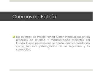 Cuerpos de Policía



  Los cuerpos de Policía nunca fueron introducidos en los
   procesos de reforma y modernización recientes del
   Estado, lo que permitió que se continuarán consolidando
   como recursos privilegiados de la represión y la
   corrupción.
 