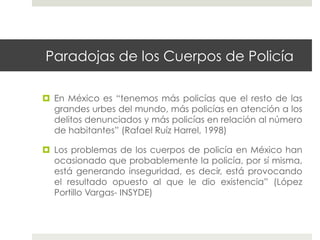 Paradojas de los Cuerpos de Policía

  En México es “tenemos más policías que el resto de las
   grandes urbes del mundo, más policías en atención a los
   delitos denunciados y más policías en relación al número
   de habitantes” (Rafael Ruíz Harrel, 1998)

  Los problemas de los cuerpos de policía en México han
   ocasionado que probablemente la policía, por sí misma,
   está generando inseguridad, es decir, está provocando
   el resultado opuesto al que le dio existencia” (López
   Portillo Vargas- INSYDE)
 