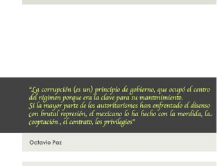 “La corrupción (es un) principio de gobierno, que ocupó el centro
del régimen porque era la clave para su mantenimiento. 
Si la mayor parte de los autoritarismos han enfrentado el disenso
con brutal represión, el mexicano lo ha hecho con la mordida, la
cooptación , el contrato, los privilegios”	



Octavio Paz
 