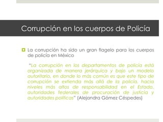 Corrupción en los cuerpos de Policía

  La corrupción ha sido un gran flagelo para los cuerpos
   de policía en México

  “La corrupción en los departamentos de policía está
  organizada de manera jerárquica y bajo un modelo
  autoritario, en donde lo más común es que este tipo de
  corrupción se extienda más allá de la policía, hacia
  niveles más altos de responsabilidad en el Estado,
  autoridades federales de procuración de justicia y
  autoridades políticas” (Alejandra Gómez Céspedes)
 