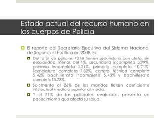 Estado actual del recurso humano en
los cuerpos de Policía

  El reporte del Secretario Ejecutivo del Sistema Nacional
   de Seguridad Pública en 2008 es:
    Del total de policías 42.58 tienen secundaria completa, sin
     escolaridad menos del 1%, secundaria incompleta 3.99%,
     primaria incompleta 3.24%, primaria completa 10.71%,
     licenciatura completa 7.82%, carrera técnica completa
     5.42% bachillerato incompleto 5.43% y bachillerato
     completo13.73%.
    Solamente el 26% de los mandos tienen coeficiente
     intelectual medio o superior al medio.
    Y el 71% de los policiales evaluados presenta un
     padecimiento que afecta su salud.
 