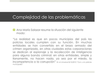Complejidad de las problemáticas

  Ana María Salazar resume la situación del siguiente
   modo:

“La realidad es que en pocos municipios del país los
policías locales cumplen con su función. En muchas
entidades se han convertido en el brazo armado del
crimen organizado, en otras ciudades estas corporaciones
se dedican al espionaje y la recolección de inteligencia
para alguna banda criminal; en otras entidades, simple y
llanamente, no hacen nada, ya sea por el miedo, la
incompetencia o la corrupción” En el Universal 8/10/2010 “Con y sin policías
municipales”
 