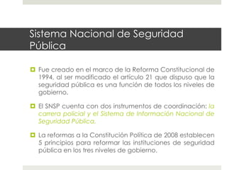 Sistema Nacional de Seguridad
Pública

  Fue creado en el marco de la Reforma Constitucional de
   1994, al ser modificado el artículo 21 que dispuso que la
   seguridad pública es una función de todos los niveles de
   gobierno.

  El SNSP cuenta con dos instrumentos de coordinación: la
   carrera policial y el Sistema de Información Nacional de
   Seguridad Pública.

  La reformas a la Constitución Política de 2008 establecen
   5 principios para reformar las instituciones de seguridad
   pública en los tres niveles de gobierno.
 