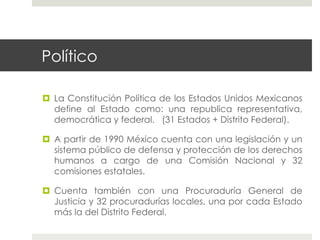 Político

  La Constitución Política de los Estados Unidos Mexicanos
   define al Estado como: una republica representativa,
   democrática y federal. (31 Estados + Distrito Federal).

  A partir de 1990 México cuenta con una legislación y un
   sistema público de defensa y protección de los derechos
   humanos a cargo de una Comisión Nacional y 32
   comisiones estatales.

  Cuenta también con una Procuraduría General de
   Justicia y 32 procuradurías locales, una por cada Estado
   más la del Distrito Federal.
 