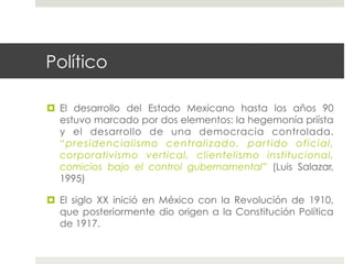 Político

  El desarrollo del Estado Mexicano hasta los años 90
   estuvo marcado por dos elementos: la hegemonía priísta
   y el desarrollo de una democracia controlada.
   “presidencialismo centralizado, partido oficial,
   corporativismo vertical, clientelismo institucional,
   comicios bajo el control gubernamental” (Luis Salazar,
   1995)

  El siglo XX inició en México con la Revolución de 1910,
   que posteriormente dio origen a la Constitución Política
   de 1917.
 