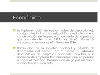 Económico

  La implementación del nuevo modelo de desarrollo trajo
   consigo altos índices de desigualdad, produciendo una
   concentración del ingreso y un aumento de la pobreza
   que paso de afectar en 1994 más de 40 millones de
   mexicanos a superar los 60 millones en 1996.

  Disminución de la industria nacional y pérdida de
   dinamismo del sector formal frente al informal,
   desaparición de empresas nacionales paralela a la
   aparición de empresas transnacionales que empezaron
   a copar el mercado. Desaparición de grupos medianos
   nacionales en el mercado.
 