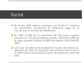 Social

  En el año 2000 México contaba con 97.361.711 millones
   de habitantes, ocupando el undécimo lugar en el
   mundo por el número de habitantes.

  En 1999, el 40% de su población de más bajos ingresos
   percibía el 11% de los ingresos totales, mientras el 20% de
   la capa superior obtenía el 58% del ingreso total (UNICEF,
   2001)

  Con casi 18 millones de habitantes Ciudad de México es,
   después de Tokio, la segunda más poblada del mundo y
   en ella habita casi la quinta parte de población total del
   país.
 