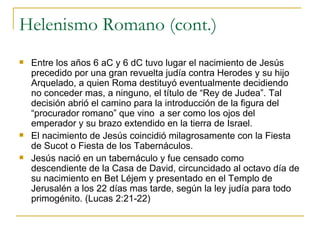 Helenismo Romano (cont.) Entre los años 6 aC y 6 dC tuvo lugar el nacimiento de Jesús precedido por una gran revuelta judía contra Herodes y su hijo Arquelado, a quien Roma destituyó eventualmente decidiendo no conceder mas, a ninguno, el título de “Rey de Judea”. Tal decisión abrió el camino para la introducción de la figura del “procurador romano” que vino  a ser como los ojos del emperador y su brazo extendido en la tierra de Israel. El nacimiento de Jesús coincidió milagrosamente con la Fiesta de Sucot o Fiesta de los Tabernáculos. Jesús nació en un tabernáculo y fue censado como descendiente de la Casa de David, circuncidado al octavo día de su nacimiento en Bet Léjem y presentado en el Templo de Jerusalén a los 22 días mas tarde, según la ley judía para todo primogénito. (Lucas 2:21-22) 