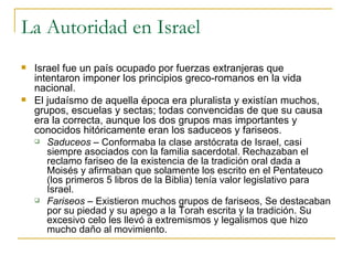 La Autoridad en Israel Israel fue un país ocupado por fuerzas extranjeras que intentaron imponer los principios greco-romanos en la vida nacional. El judaísmo de aquella época era pluralista y existían muchos, grupos, escuelas y sectas; todas convencidas de que su causa era la correcta, aunque los dos grupos mas importantes y conocidos hitóricamente eran los saduceos y fariseos. Saduceos  – Conformaba la clase arstócrata de Israel, casi siempre asociados con la familia sacerdotal. Rechazaban el reclamo fariseo de la existencia de la tradición oral dada a Moisés y afirmaban que solamente los escrito en el Pentateuco (los primeros 5 libros de la Biblia) tenía valor legislativo para Israel. Fariseos  – Existieron muchos grupos de fariseos, Se destacaban por su piedad y su apego a la Torah escrita y la tradición. Su excesivo celo les llevó a extremismos y legalismos que hizo mucho daño al movimiento.  