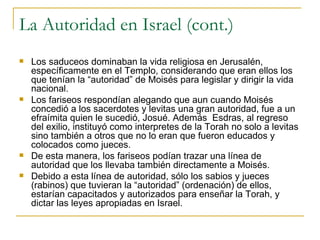 La Autoridad en Israel (cont.) Los saduceos dominaban la vida religiosa en Jerusalén, específicamente en el Templo, considerando que eran ellos los que tenían la “autoridad” de Moisés para legislar y dirigir la vida nacional. Los fariseos respondían alegando que aun cuando Moisés concedió a los sacerdotes y levitas una gran autoridad, fue a un efraímita quien le sucedió, Josué. Además  Esdras, al regreso del exilio, instituyó como interpretes de la Torah no solo a levitas sino también a otros que no lo eran que fueron educados y colocados como jueces. De esta manera, los fariseos podían trazar una línea de autoridad que los llevaba también directamente a Moisés. Debido a esta línea de autoridad, sólo los sabios y jueces (rabinos) que tuvieran la “autoridad” (ordenación) de ellos, estarían capacitados y autorizados para enseñar la Torah, y dictar las leyes apropiadas en Israel. 