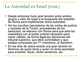 La Autoridad en Israel (cont.) Desde entonces hubo gran tensión entre ambos grupos y esto dio lugar a la busqueda del respaldo de Roma para implementar dicha autoridad. Así los  escribas  (secretarios de las cortes de justicia y copistas de la Torah), procedentes de los saduceos, se aliaraon con Roma para que ésta les respaldara con el poder policial necesario para hacer válidas, de forma legal,las decisiones del tribunal supremo, que ellos controlaban y que estaba compuesto por 71 miembros, el Sanedrín. En los días de Jesús existía una gran tensión en términos de quien tenía y quien no tenía autoridad para enseñar, hacer, dictar sentencia, etc. 