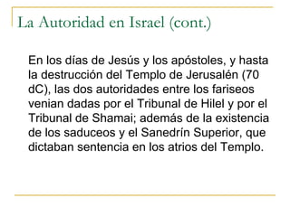 La Autoridad en Israel (cont.) En los días de Jesús y los apóstoles, y hasta la destrucción del Templo de Jerusalén (70 dC), las dos autoridades entre los fariseos venian dadas por el Tribunal de Hilel y por el Tribunal de Shamai; además de la existencia de los saduceos y el Sanedrín Superior, que dictaban sentencia en los atrios del Templo. 