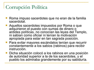 Corrupción Política Roma impuso sacerdotes que no eran de la familia sacerdotal. Aquellos sacerdotes impuestos por Roma o que adquirieron el puesto con sumas de dinero o ardides políticas, no conocían las leyes del Templo, ni sabian como oficiar ni tenían la motivación apropiada para estar en tan sagrada posición. Para evitar mayores escándalos tenían que recurrir constantemente a los sabios (rabinos) para recibir instrucción. Dicha situación colocó a los rabinos en una posición de autoridad superior a la de los sacerdotes, y el pueblo los admiraba grandemente por su sabiduría. 