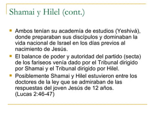 Shamai y Hilel (cont.) Ambos tenían su academía de estudios (Yeshivá), donde preparaban sus discípulos y dominaban la vida nacional de Israel en los días previos al nacimiento de Jesús. El balance de poder y autoridad del partido (secta) de los fariseos venía dado por el Tribunal dirigido por Shamai y el Tribunal dirigido por Hilel. Posiblemente Shamai y Hilel estuvieron entre los doctores de la ley que se admiraban de las respuestas del joven Jesús de 12 años.  (Lucas 2:46-47) 