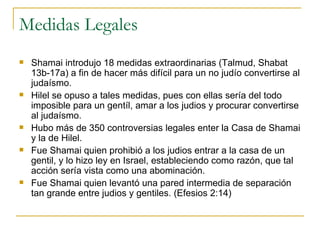 Medidas Legales Shamai introdujo 18 medidas extraordinarias (Talmud, Shabat 13b-17a) a fin de hacer más difícil para un no judío convertirse al judaísmo. Hilel se opuso a tales medidas, pues con ellas sería del todo imposible para un gentíl, amar a los judios y procurar convertirse al judaísmo. Hubo más de 350 controversias legales enter la Casa de Shamai y la de Hilel. Fue Shamai quien prohibió a los judios entrar a la casa de un gentil, y lo hizo ley en Israel, estableciendo como razón, que tal acción sería vista como una abominación. Fue Shamai quien levantó una pared intermedia de separación tan grande entre judios y gentiles. (Efesios 2:14) 