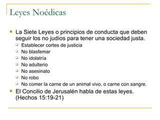Leyes Noédicas La Siete Leyes o principios de conducta que deben seguir los no judíos para tener una sociedad justa. Establecer cortes de justicia No blasfemar No idolatría No adulterio No asesinato No robo No comer la carne de un animal vivo, o carne con sangre. El Concilio de Jerusalén habla de estas leyes. (Hechos 15:19-21) 