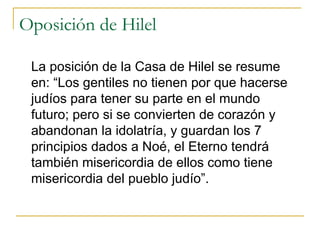 Oposición de Hilel La posición de la Casa de Hilel se resume en: “Los gentiles no tienen por que hacerse judíos para tener su parte en el mundo futuro; pero si se convierten de corazón y abandonan la idolatría, y guardan los 7 principios dados a Noé, el Eterno tendrá también misericordia de ellos como tiene misericordia del pueblo judío”. 