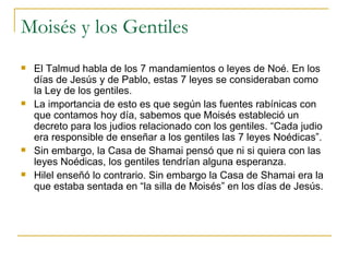 Moisés y los Gentiles El Talmud habla de los 7 mandamientos o leyes de Noé. En los días de Jesús y de Pablo, estas 7 leyes se consideraban como la Ley de los gentiles. La importancia de esto es que según las fuentes rabínicas con que contamos hoy día, sabemos que Moisés estableció un decreto para los judios relacionado con los gentiles. “Cada judio era responsible de enseñar a los gentiles las 7 leyes Noédicas”. Sin embargo, la Casa de Shamai pensó que ni si quiera con las leyes Noédicas, los gentiles tendrían alguna esperanza. Hilel enseñó lo contrario. Sin embargo la Casa de Shamai era la que estaba sentada en “la silla de Moisés” en los días de Jesús. 