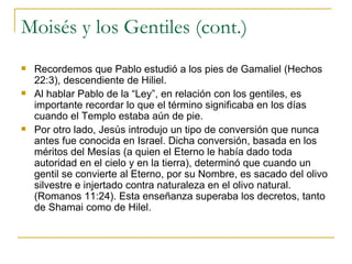 Moisés y los Gentiles (cont.) Recordemos que Pablo estudió a los pies de Gamaliel (Hechos 22:3), descendiente de Hiliel. Al hablar Pablo de la “Ley”, en relación con los gentiles, es importante recordar lo que el término significaba en los días cuando el Templo estaba aún de pie. Por otro lado, Jesús introdujo un tipo de conversión que nunca antes fue conocida en Israel. Dicha conversión, basada en los méritos del Mesías (a quien el Eterno le había dado toda autoridad en el cielo y en la tierra), determinó que cuando un gentil se convierte al Eterno, por su Nombre, es sacado del olivo silvestre e injertado contra naturaleza en el olivo natural. (Romanos 11:24). Esta enseñanza superaba los decretos, tanto de Shamai como de Hilel. 