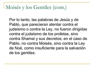 Moisés y los Gentiles (cont.) Por lo tanto, las palabras de Jesús y de Pablo, que parecieran atentar contra el judaísmo o contra la Ley, no fueron dirigidas contra el judaísmo de los profetas, sino contra Shamai y sus decretos; en el caso de Pablo, no contra Moisés, sino contra la Ley de Noé, como insuficiente para la salvación de los gentiles. 
