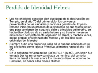 Perdida de Identidad Hebrea Los historiadores conocen bien que luego de la destrucción del Templo, en el año 70 del primer siglo, los conversos provenientes de las ciudades y naciones gentiles del Imperio romano iniciaron un proceso de alejamiento de sus raíces judías, que para comienzo del segundo siglo y principios del tercero, se había divorciado ya de su savia hebrea y se transformó en un movimiento completamente separado de Israel, y muchas veces, de las propias enseñanzas del Mesías y de los discípulos originales del Maestro. Siempre hubo una presencia judía en lo que fue conocido entre los cristianos como Iglesia Primitiva, al menos hasta el año 135 dC. En la segunda revuelta de los judíos (132-135 dC), Jerusalén fue tomada por los romanosy cambiada de nombre, así como la tierra de Israel a la cual ahora los romanos dieron el nombre de Palestina, en honor a los dioses filisteos. 