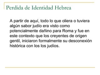 Perdida de Identidad Hebrea A partir de aquí, todo lo que oliera o tuviera algún sabor judío era visto como potencialmente dañino para Roma y fue en este contexto que los creyentes de origen gentil, iniciaron formalmente su desconexión histórica con los los judíos. 
