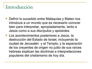Introducción Definir lo sucedido entre Malaquías y Mateo nos introduce a un mundo que es necesario conocer bien para interpretar, apropiadamente, tanto a Jesús como a sus discípulos y apóstoles. Los acontecimientos posteriores a Jesús, la destrucción del Estado de Israel, incluyendo la ciudad de Jerusalén  y el Templo; y la separación de los creyentes de origen no judio de sus raíces hebreas explican las doctrinas e interpretaciones populares del cristianismo de hoy día. 