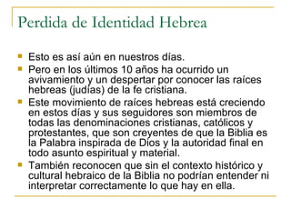 Perdida de Identidad Hebrea Esto es así aún en nuestros días. Pero en los últimos 10 años ha ocurrido un avivamiento y un despertar por conocer las raíces hebreas (judías) de la fe cristiana. Este movimiento de raíces hebreas está creciendo en estos días y sus seguidores son miembros de todas las denominaciones cristianas, católicos y protestantes, que son creyentes de que la Biblia es la Palabra inspirada de Dios y la autoridad final en todo asunto espiritual y material. También reconocen que sin el contexto histórico y cultural hebraico de la Biblia no podrían entender ni interpretar correctamente lo que hay en ella. 
