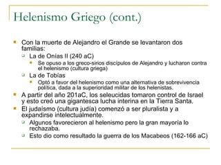 Helenismo Griego (cont.) Con la muerte de Alejandro el Grande se levantaron dos familias: La de Onías II (240 aC) Se opuso a los greco-sirios discípulos de Alejandro y lucharon contra el helenismo (cultura griega) La de Tobías Optó a favor del helenismo como una alternativa de sobrevivencia política, dada a la superioridad militar de los helenistas. A partir del año 201aC, los seleucidas tomaron control de Israel y esto creó una gigantesca lucha interina en la Tierra Santa. El judaísmo (cultura judía) comenzó a ser pluralista y a expandirse intelectualmente. Algunos favorecieron al helenismo pero la gran mayoría lo rechazaba. Esto dio como resultado la guerra de los Macabeos (162-166 aC) 